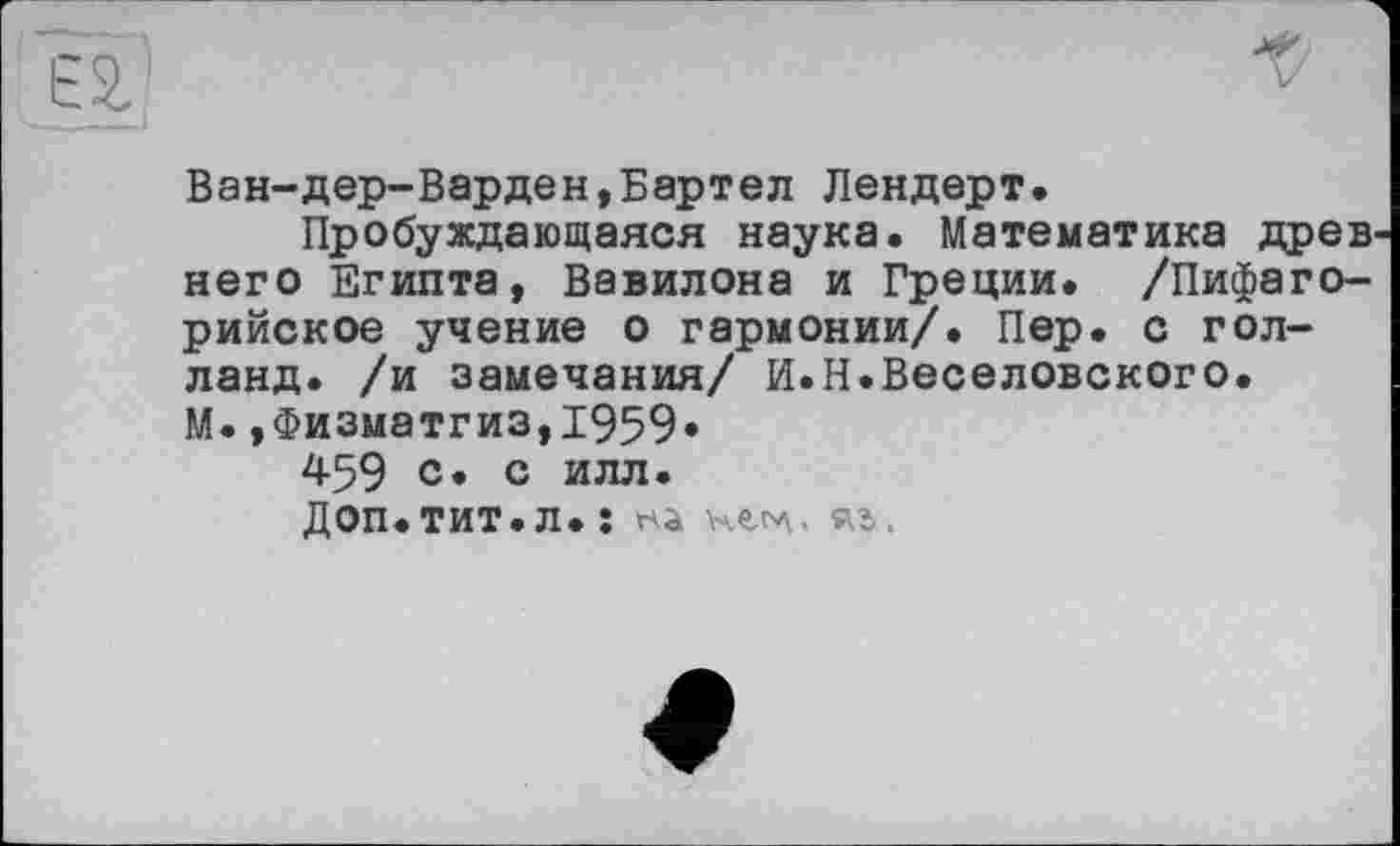 ﻿Ван-дер-Варден,Бартел Лендерт.
Пробуждающаяся наука. Математика древ него Египта, Вавилона и Греции. /Пифаго-рийское учение о гармонии/. Пер. с гол-ланд. /и замечания/ И.Н.Веселовского. М.,Физматгиз,1959.
459 с. с илл.
Доп. ТИТ. Л. î Hà	яъ.